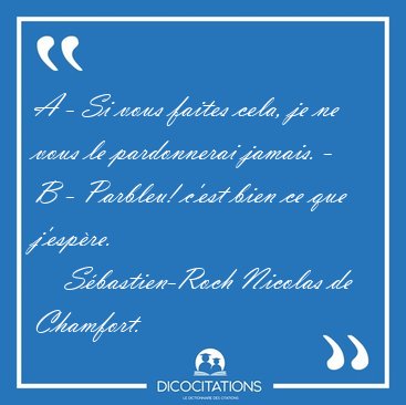 A - Si vous faites cela, je ne vous le pardonnerai jamais. - B - [...] - S�bastien-Roch Nicolas de Chamfort...