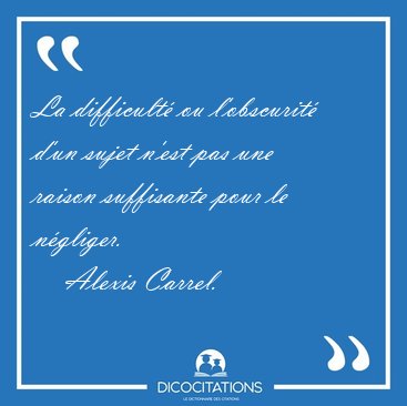 La difficult� ou l'obscurit� d'un sujet n'est pas une raison [...] - Alexis Carrel...