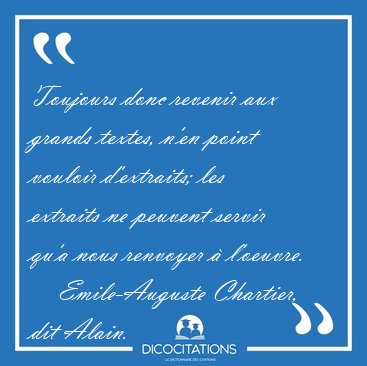 Toujours donc revenir aux grands textes, n'en point vouloir [...] - Emile-Auguste Chartier, dit Alain...
