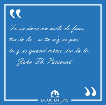 Tu es dans un asile de fous, tra la la... si tu n'y es pas, tu y [...] - John Th. Perceval...
